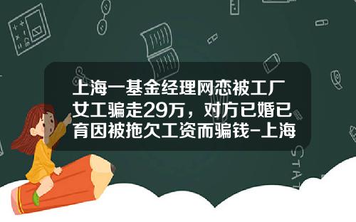 上海一基金经理网恋被工厂女工骗走29万，对方已婚已育因被拖欠工资而骗钱-上海留学基金