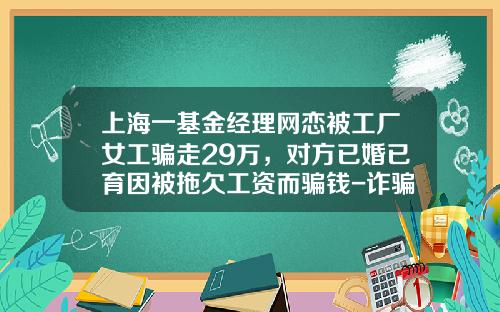 上海一基金经理网恋被工厂女工骗走29万，对方已婚已育因被拖欠工资而骗钱-诈骗买基金