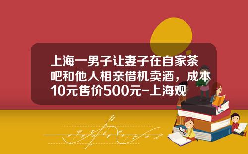 上海一男子让妻子在自家茶吧和他人相亲借机卖酒，成本10元售价500元-上海观内贸易有限公司