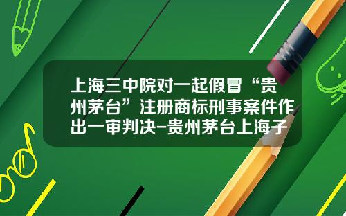 上海三中院对一起假冒“贵州茅台”注册商标刑事案件作出一审判决-贵州茅台上海子公司