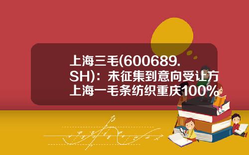上海三毛(600689.SH)：未征集到意向受让方上海一毛条纺织重庆100%股权挂牌事项自行终止-上海三毛纺织股份有限公司电话