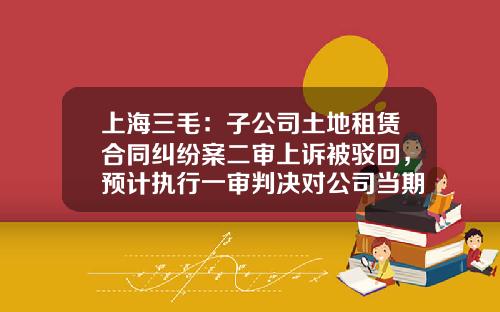 上海三毛：子公司土地租赁合同纠纷案二审上诉被驳回，预计执行一审判决对公司当期损益的影响额约590万元-三毛公司