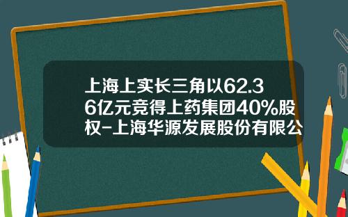 上海上实长三角以62.36亿元竞得上药集团40％股权-上海华源发展股份有限公司