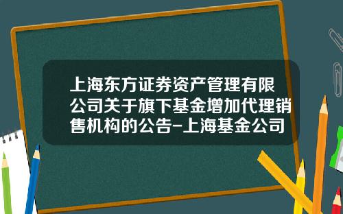 上海东方证券资产管理有限公司关于旗下基金增加代理销售机构的公告-上海基金公司名录