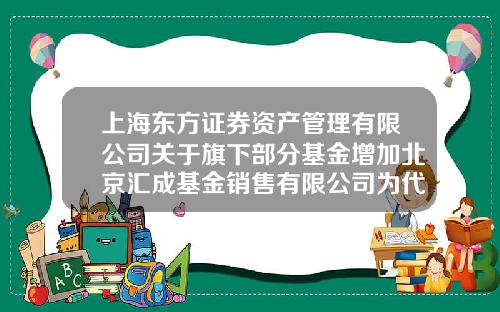 上海东方证券资产管理有限公司关于旗下部分基金增加北京汇成基金销售有限公司为代理销售机构的公告-基金002702
