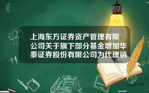 上海东方证券资产管理有限公司关于旗下部分基金增加华泰证券股份有限公司为代理销售机构并开通定投业务的公告-上海基金公司