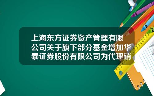 上海东方证券资产管理有限公司关于旗下部分基金增加华泰证券股份有限公司为代理销售机构并开通定投业务的公告-上海基金销售