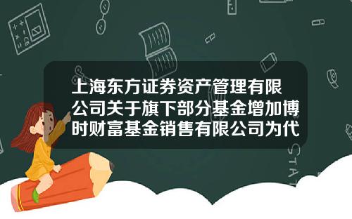 上海东方证券资产管理有限公司关于旗下部分基金增加博时财富基金销售有限公司为代理销售机构并开通定投业务的公告-博时基金电话