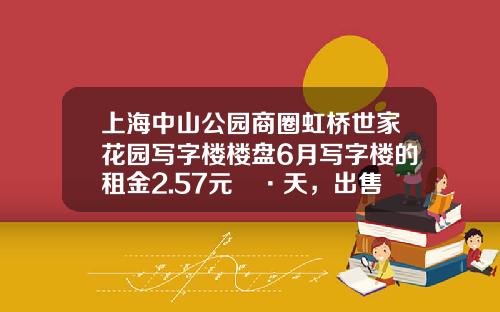 上海中山公园商圈虹桥世家花园写字楼楼盘6月写字楼的租金2.57元㎡·天，出售价格19318元㎡-上海华敏物业管理公司