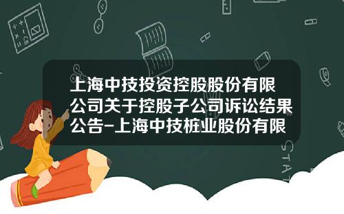 上海中技投资控股股份有限公司关于控股子公司诉讼结果公告-上海中技桩业股份有限公司官网