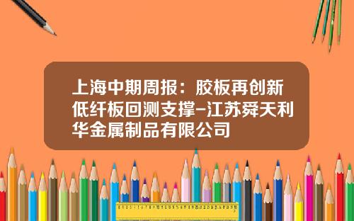 上海中期周报：胶板再创新低纤板回测支撑-江苏舜天利华金属制品有限公司