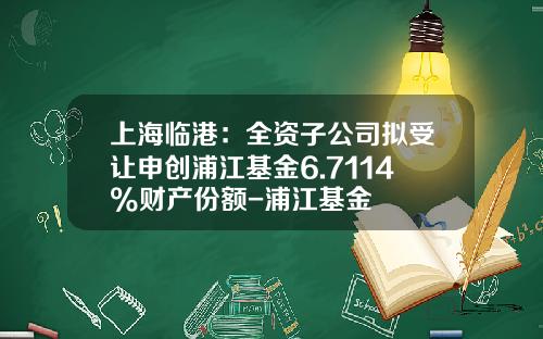 上海临港：全资子公司拟受让申创浦江基金6.7114%财产份额-浦江基金