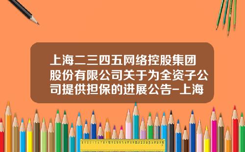 上海二三四五网络控股集团股份有限公司关于为全资子公司提供担保的进展公告-上海二三四五有限公司