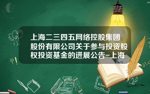 上海二三四五网络控股集团股份有限公司关于参与投资股权投资基金的进展公告-上海二三四五有限公司