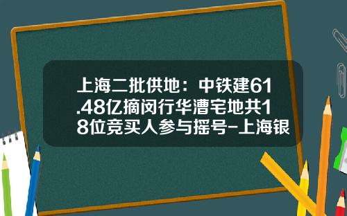 上海二批供地：中铁建61.48亿摘闵行华漕宅地共18位竞买人参与摇号-上海银亿同进置业有限公司