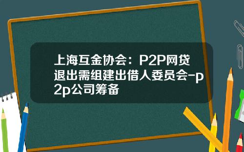 上海互金协会：P2P网贷退出需组建出借人委员会-p2p公司筹备