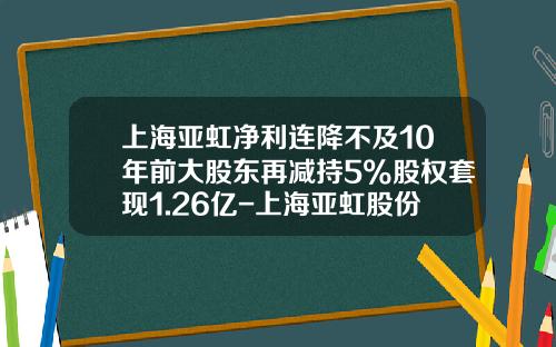 上海亚虹净利连降不及10年前大股东再减持5%股权套现1.26亿-上海亚虹股份有限公司
