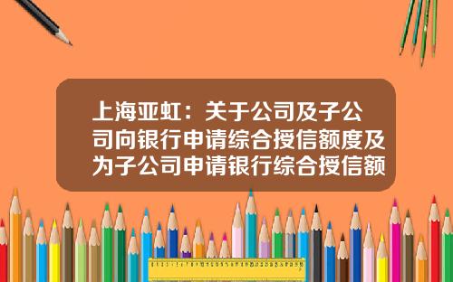 上海亚虹：关于公司及子公司向银行申请综合授信额度及为子公司申请银行综合授信额度提供担保的公告-亚虹模具有多少人