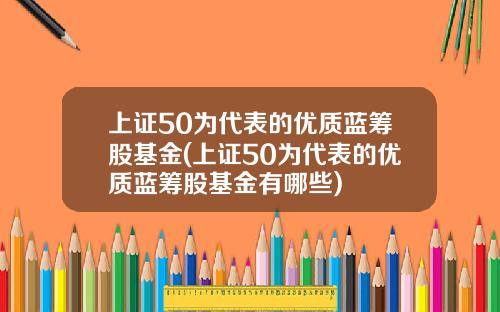 上证50为代表的优质蓝筹股基金(上证50为代表的优质蓝筹股基金有哪些)