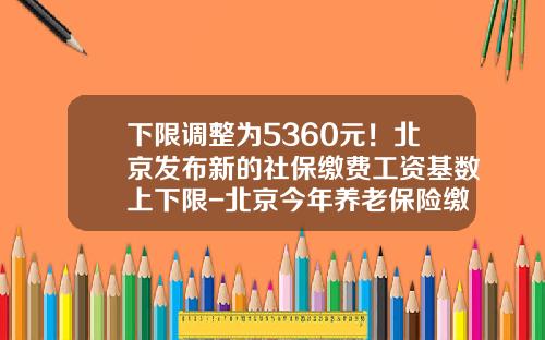 下限调整为5360元!北京发布新的社保缴费工资基数上下限-北京今年养老保险缴费下线是多少