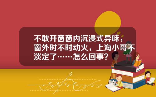 不敢开窗窗内沉浸式异味，窗外时不时动火，上海小哥不淡定了……怎么回事？
