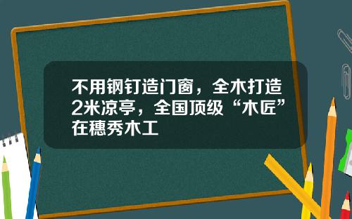 不用钢钉造门窗，全木打造2米凉亭，全国顶级“木匠”在穗秀木工