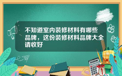 不知道室内装修材料有哪些品牌,这份装修材料品牌大全请收好