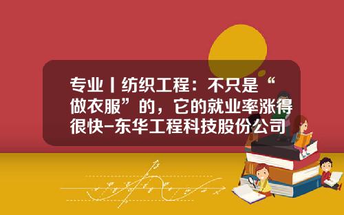 专业丨纺织工程：不只是“做衣服”的，它的就业率涨得很快-东华工程科技股份公司待遇