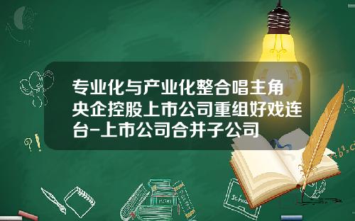 专业化与产业化整合唱主角央企控股上市公司重组好戏连台-上市公司合并子公司