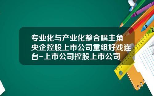 专业化与产业化整合唱主角央企控股上市公司重组好戏连台-上市公司控股上市公司