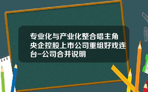 专业化与产业化整合唱主角央企控股上市公司重组好戏连台-公司合并说明