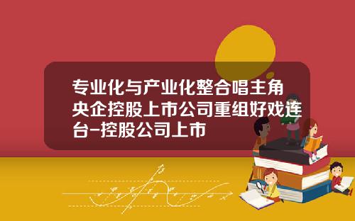 专业化与产业化整合唱主角央企控股上市公司重组好戏连台-控股公司上市