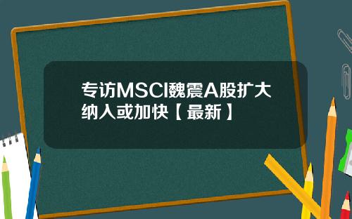 专访MSCI魏震A股扩大纳入或加快【最新】