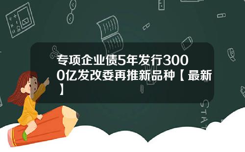 专项企业债5年发行3000亿发改委再推新品种【最新】