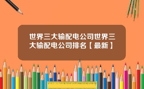 世界三大输配电公司世界三大输配电公司排名【最新】
