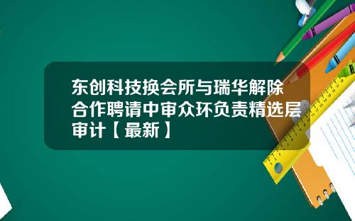 东创科技换会所与瑞华解除合作聘请中审众环负责精选层审计【最新】