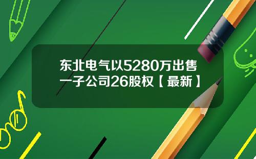东北电气以5280万出售一子公司26股权【最新】