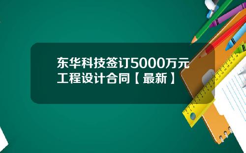 东华科技签订5000万元工程设计合同【最新】