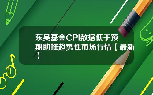 东吴基金CPI数据低于预期助推趋势性市场行情【最新】