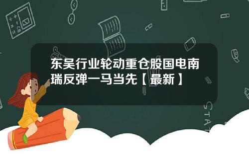 东吴行业轮动重仓股国电南瑞反弹一马当先【最新】