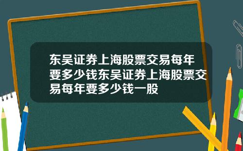 东吴证券上海股票交易每年要多少钱东吴证券上海股票交易每年要多少钱一股