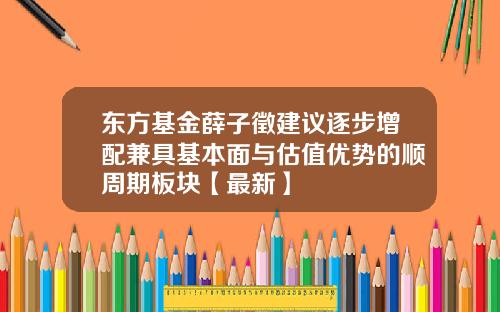 东方基金薛子徵建议逐步增配兼具基本面与估值优势的顺周期板块【最新】