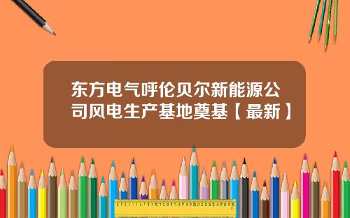 东方电气呼伦贝尔新能源公司风电生产基地奠基【最新】