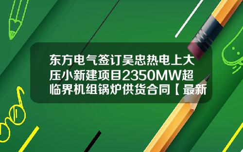 东方电气签订吴忠热电上大压小新建项目2350MW超临界机组锅炉供货合同【最新】