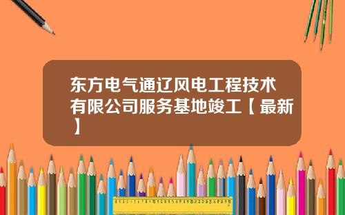 东方电气通辽风电工程技术有限公司服务基地竣工【最新】