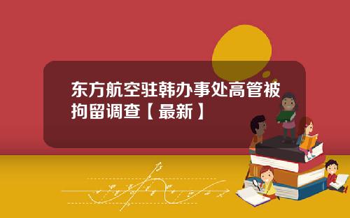 东方航空驻韩办事处高管被拘留调查【最新】