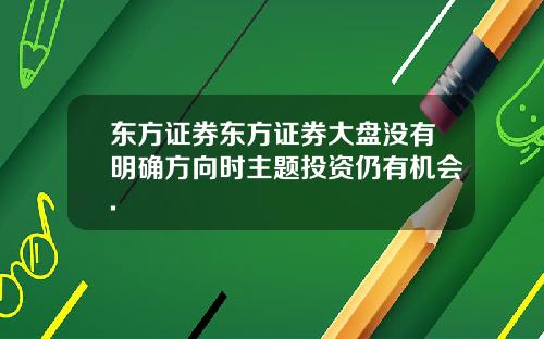 东方证券东方证券大盘没有明确方向时主题投资仍有机会.