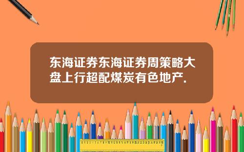 东海证券东海证券周策略大盘上行超配煤炭有色地产.