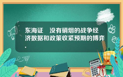 东海证劵没有硝烟的战争经济数据和政策收紧预期的博弈.