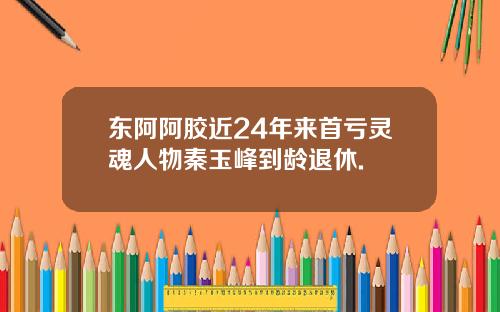 东阿阿胶近24年来首亏灵魂人物秦玉峰到龄退休.